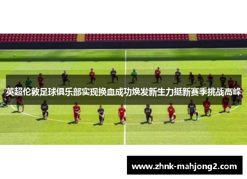 英超伦敦足球俱乐部实现换血成功焕发新生力挺新赛季挑战高峰