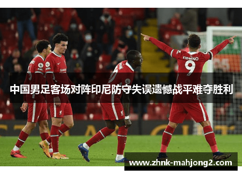 中国男足客场对阵印尼防守失误遗憾战平难夺胜利 中国男足客场对阵印尼防守失误遗憾战平难夺胜利